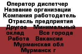 Оператор-диспетчер › Название организации ­ Компания-работодатель › Отрасль предприятия ­ Другое › Минимальный оклад ­ 1 - Все города Работа » Вакансии   . Мурманская обл.,Мурманск г.